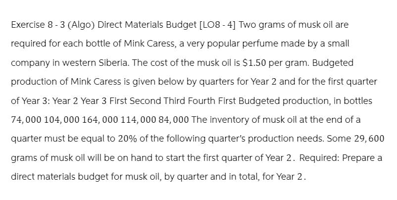 Exercise 8-3 (Algo) Direct Materials Budget [LO8-4] Two grams of musk oil are
required for each bottle of Mink Caress, a very popular perfume made by a small
company in western Siberia. The cost of the musk oil is $1.50 per gram. Budgeted
production of Mink Caress is given below by quarters for Year 2 and for the first quarter
of Year 3: Year 2 Year 3 First Second Third Fourth First Budgeted production, in bottles
74,000 104,000 164,000 114,000 84,000 The inventory of musk oil at the end of a
quarter must be equal to 20% of the following quarter's production needs. Some 29,600
grams of musk oil will be on hand to start the first quarter of Year 2. Required: Prepare a
direct materials budget for musk oil, by quarter and in total, for Year 2.