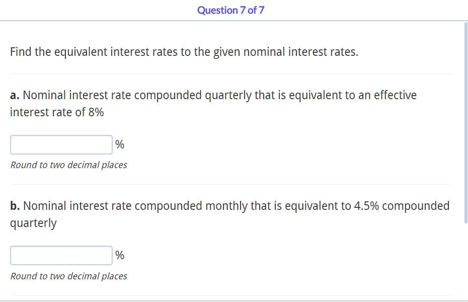 Find the equivalent interest rates to the given nominal interest rates.
Question 7 of 7
a. Nominal interest rate compounded quarterly that is equivalent to an effective
interest rate of 8%
%
Round to two decimal places
b. Nominal interest rate compounded monthly that is equivalent to 4.5% compounded
quarterly
%
Round to two decimal places