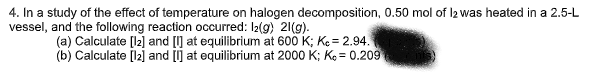4. In a study of the effect of temperature on halogen decomposition, 0.50 mol of 12 was heated in a 2.5-L
vessel, and the following reaction occurred: 12(g) 21(g).
(a) Calculate [12] and [I] at equilibrium at 600 K; Kc = 2.94.
(b) Calculate [12] and [I] at equilibrium at 2000 K; K= 0.209