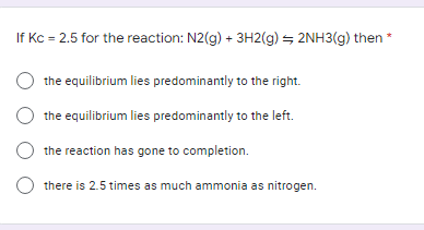 If Kc = 2.5 for the reaction: N2(g) + 3H2(g) + 2NH3(g) then *
O the equilibrium lies predominantly to the right.
O the equilibrium lies predominantly to the left.
the reaction has gone to completion.
there is 2.5 times as much ammonia as nitrogen.