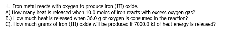 1. Iron metal reacts with oxygen to produce iron (III) oxide.
A) How many heat is released when 10.0 moles of iron reacts with excess oxygen gas?
B.) How much heat is released when 36.0 g of oxygen is consumed in the reaction?
C). How much grams of iron (III) oxide will be produced if 7000.0 kJ of heat energy is released?
