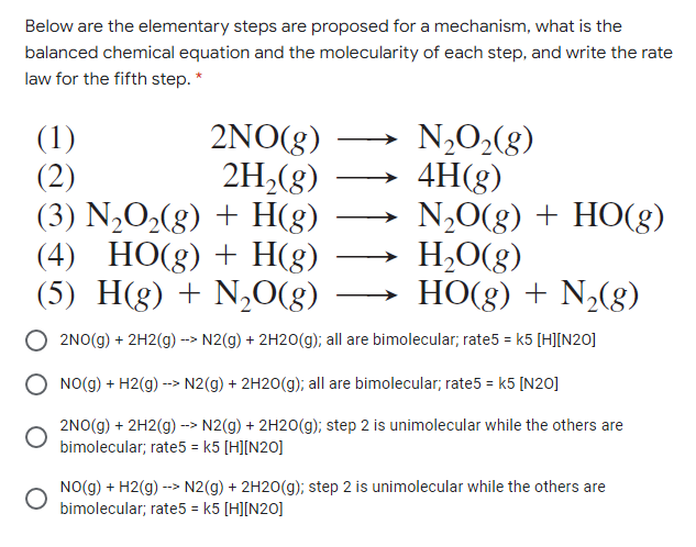 Below are the elementary steps are proposed for a mechanism, what is the
balanced chemical equation and the molecularity of each step, and write the rate
law for the fifth step. *
N,O2(g)
4H(g)
N,0(8) + HO(g)
H,O(g)
HO(g) + N,(8)
2NO(g)
2H,(8)
(1)
(2)
(3) N,O2(g) + H(g)
(4) HO(g) + H(g)
(5) H(g) + N,O(g)
2NO(g) + 2H2(g) --> N2(g) + 2H20(g); all are bimolecular;, rate5 = k5 [H][N20]
NO(g) + H2(g) --> N2(g) + 2H2O(g); all are bimolecular; rate5 = k5 [N20]
2NO(g) + 2H2(g) --> N2(g) + 2H2O(g); step 2 is unimolecular while the others are
bimolecular; rate5 = k5 [H][N20]
NO(g) + H2(g) --> N2(g) + 2H20(g); step 2 is unimolecular while the others are
bimolecular; rate5 = k5 [H][N20]
%3D
