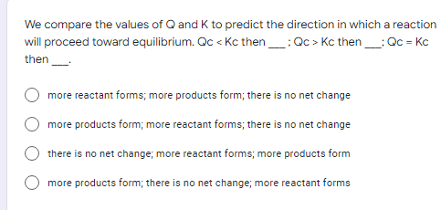 We compare the values of Q and K to predict the direction in which a reaction
will proceed toward equilibrium. Qc <Kc then___: Qc > Kc then _____: Qc = Kc
then_____
more reactant forms; more products form; there is no net change
more products form; more reactant forms; there is no net change
there is no net change; more reactant forms; more products form
more products form; there is no net change; more reactant forms