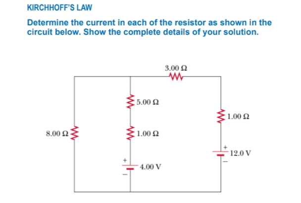 KIRCHHOFF'S LAW
Determine the current in each of the resistor as shown in the
circuit below. Show the complete details of your solution.
3.00 2
5.00 Q
:1.00 2
8.00 2
1.00 2
12.0 V
4.00 V
