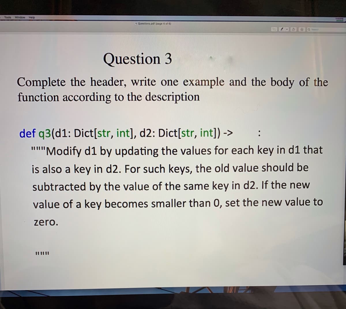 Window Help
Questions.pdf (page 4 of 6)
Q Search
Question 3
Complete the header, write one example and the body of the
function according to the description
def q3(d1: Dict[str, int], d2: Dict[str, int]) ->
:
"'Modify d1 by updating the values for each key in d1 that
is also a key in d2. For such keys, the old value should be
subtracted by the value of the same key in d2. If the new
value of a key becomes smaller than 0, set the new value to
zero.
