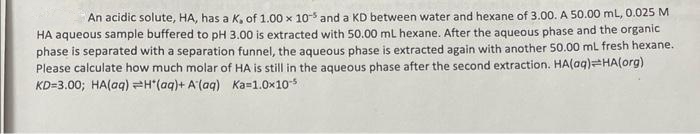 An acidic solute, HA, has a K, of 1.00 x 105 and a KD between water and hexane of 3.00. A 50.00 mL, 0.025 M
HA aqueous sample buffered to pH 3.00 is extracted with 50.00 mL hexane. After the aqueous phase and the organic
phase is separated with a separation funnel, the aqueous phase is extracted again with another 50.00 mL fresh hexane.
Please calculate how much molar of HA is still in the aqueous phase after the second extraction. HA(aq)=HA(org)
KD=3.00; HA(aq) H(aq)+ A (aq) Ka=1.0x10-5