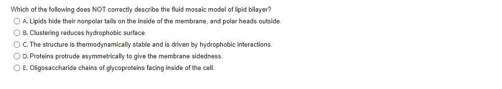 Which of the following does NOT correctly describe the fluid mosaic model of lipid bilayer?
O A. Lipids hide their nonpolar tails on the inside of the membrane, and polar heads outside.
O B. Clustering reduces hydrophobic surface.
O C. The structure is thermodynamically stable and is driven by hydrophobic interactions.
O D. Proteins protrude asymmetrically to give the membrane sidedness.
O E. Oligosaccharide chains of glycoproteins facing inside of the cell.