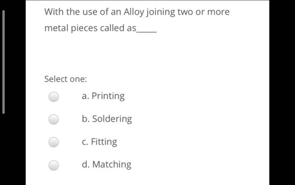 With the use of an Alloy joining two or more
metal pieces called as_
Select one:
a. Printing
b. Soldering
c. Fitting
d. Matching
