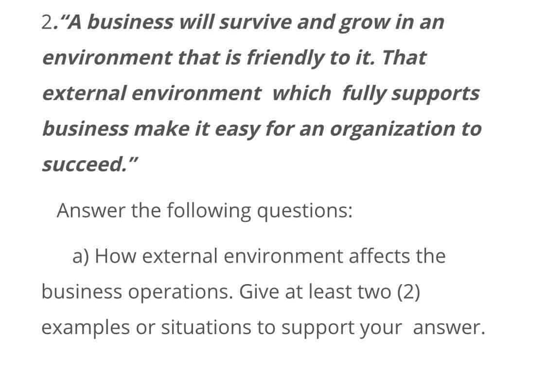 2."A business will survive and grow in an
environment that is friendly to it. That
external environment which fully supports
business make it easy for an organization to
succeed."
Answer the following questions:
a) How external environment affects the
business operations. Give at least two (2)
examples or situations to support your answer.
