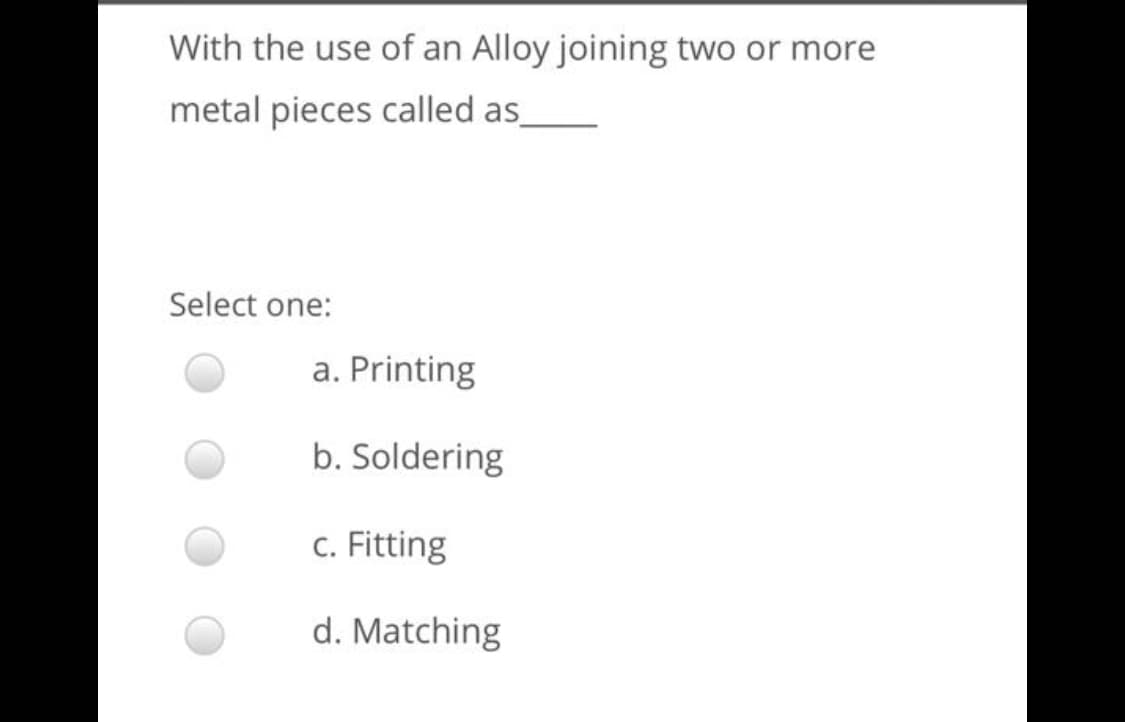 With the use of an Alloy joining two or more
metal pieces called as
Select one:
a. Printing
b. Soldering
c. Fitting
d. Matching
