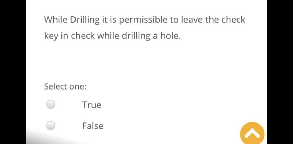 While Drilling it is permissible to leave the check
key in check while drilling a hole.
Select one:
True
False
