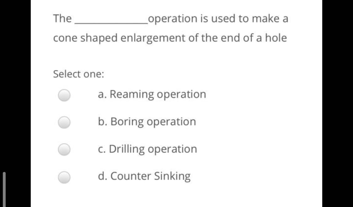 The
operation is used to make a
cone shaped enlargement of the end of a hole
Select one:
a. Reaming operation
b. Boring operation
c. Drilling operation
d. Counter Sinking
