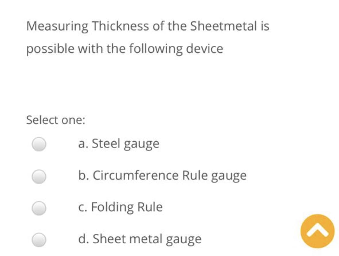 Measuring Thickness of the Sheetmetal is
possible with the following device
Select one:
a. Steel gauge
b. Circumference Rule gauge
c. Folding Rule
d. Sheet metal gauge
