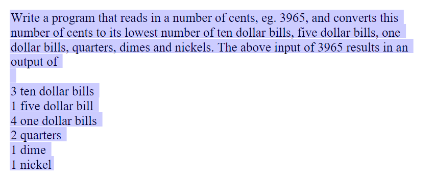 Write a program that reads in a number of cents, eg. 3965, and converts this
number of cents to its lowest number of ten dollar bills, five dollar bills, one
dollar bills, quarters, dimes and nickels. The above input of 3965 results in an
output of
3 ten dollar bills
1 five dollar bill
4 one dollar bills
2 quarters
1 dime
1 nickel
