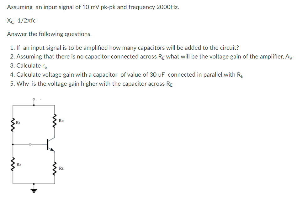 Assuming an input signal of 10 mV pk-pk and frequency 2000Hz.
Xc=1/2rfc
Answer the following questions.
1. If an input signal is to be amplified how many capacitors will be added to the circuit?
2. Assuming that there is no capacitor connected across RE what will be the voltage gain of the amplifier, Av
3. Calculate re
4. Calculate voltage gain with a capacitor of value of 30 uF connected in parallel with RE
5. Why is the voltage gain higher with the capacitor across RE
R₁
R₂
Rc
RE