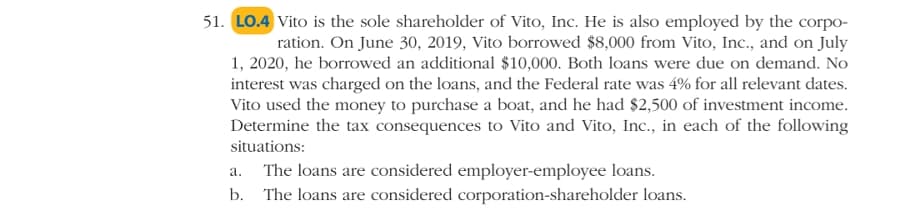 51. LO.4 Vito is the sole shareholder of Vito, Inc. He is also employed by the corpo-
ration. On June 30, 2019, Vito borrowed $8,000 from Vito, Inc., and on July
1, 2020, he borrowed an additional $10,000. Both loans were due on demand. No
interest was charged on the loans, and the Federal rate was 4% for all relevant dates.
Vito used the money to purchase a boat, and he had $2,500 of investment income.
Determine the tax consequences to Vito and Vito, Inc., in each of the following
situations:
The loans are considered employer-employee loans.
а.
b. The loans are considered corporation-shareholder loans.
