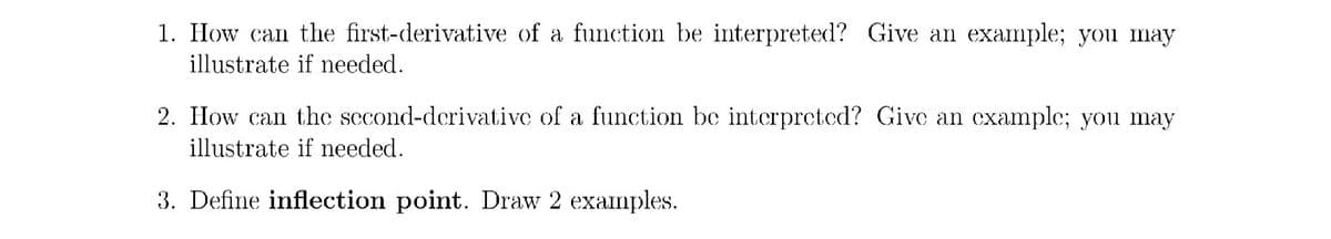 1. How can the first-derivative of a function be interpreted? Give an example; you may
illustrate if needed.
2. How can the second-derivative of a function be interpreted? Give an examplc; you may
illustrate if needed.
3. Define inflection point. Draw 2 examples.
