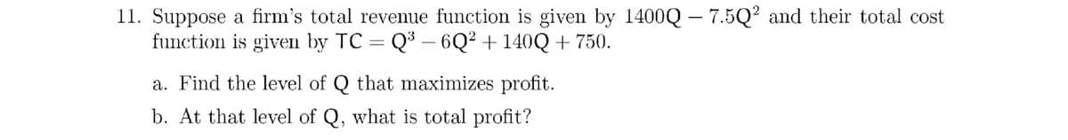 11. Suppose a firm's total revenue function is given by 1400Q – 7.5Q² and their total cost
function is given by TC = Q³ – 6Q² + 140Q + 750.
a. Find the level of Q that maximizes profit.
b. At that level of Q, what is total profit?
