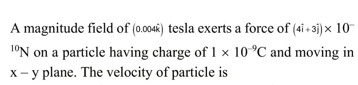 A magnitude field of (0.004k) tesla exerts a force of (4î+31) × 10¯
1ºN on a particle having charge of 1 × 10 °C and moving in
x - y plane. The velocity of particle is