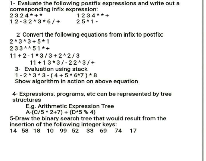 1- Evaluate the following postfix expressions and write out a
corresponding infix expression:
2324*+*
12-32^3* 6/+
1234 A*+
25^1-
2 Convert the following equations from infix to postfix:
2^3^ 3 + 5 * 1
233A^51 * +
11 + 2-1*3/3+2^2/3
11 +13*3/-22^3/+
3- Evaluation using stack
1-2^3^3 - (4 + 5* 6*7) * 8
Show algorithm in action on above equation
4- Expressions, programs, etc can be represented by tree
structures
E.g. Arithmetic Expression Tree
A-(C/5 * 2+7) + (D*5 % 4)
5-Draw the binary search tree that would result from the
insertion of the following integer keys:
14 58 18 10
99 52
33 69
74 17
