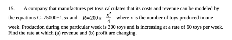 15.
A company that manufactures pet toys calculates that its costs and revenue can be modeled by
x2
where x is the number of toys produced in one
4
the equations C=75000+1.5x and R=200 x-
week. Production during one particular week is 300 toys and is increasing at a rate of 60 toys per week.
Find the rate at which (a) revenue and (b) profit are changing.
