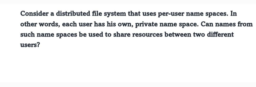 Consider a distributed file system that uses per-user name spaces. In
other words, each user has his own, private name space. Can names from
such name spaces be used to share resources between two different
users?