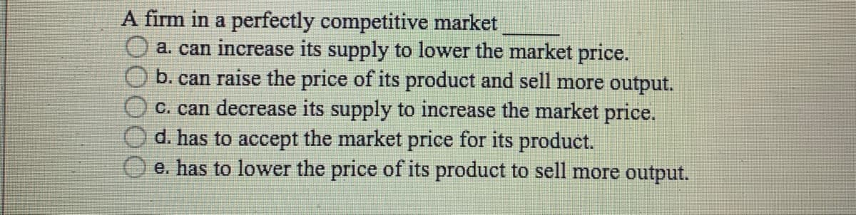 A firm in a perfectly competitive market
a. can increase its supply to lower the market price.
b. can raise the price of its product and sell more output.
C. can decrease its supply to increase the market price.
d. has to accept the market price for its product.
e. has to lower the price of its product to sell more output.
