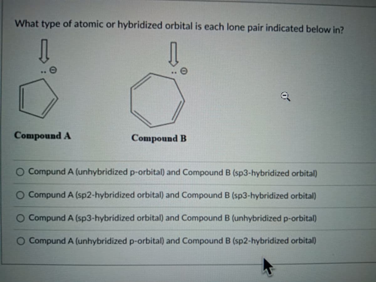 What type of atomic or hybridized orbital is each lone pair indicated below in?
Compound A
Compound B
Compund A (unhybridized p-orbital) and Compound B (sp3-hybridized orbital)
O Compund A (sp2-hybridized orbital) and Compound B (sp3-hybridized orbital)
Compund A (sp3-hybridized orbital) and Compound B (unhybridized p-orbital)
O Compund A (unhybridized p-orbital) and Compound B (sp2-hybridized orbital)
