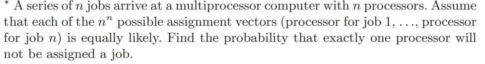 A series of n jobs arrive at a multiprocessor computer with n processors. Assume
that each of the n" possible assignment vectors (processor for job 1, . . ., processor
for job n) is equally likely. Find the probability that exactly one processor will
not be assigned a job.
