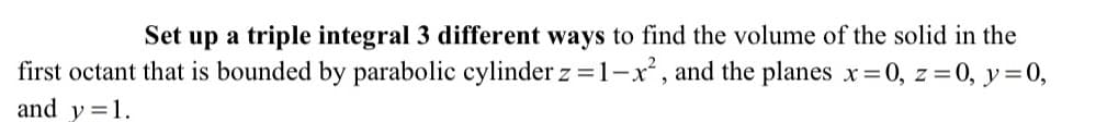 Set up a triple integral 3 different ways to find the volume of the solid in the
first octant that is bounded by parabolic cylinder z =1-x, and the planes x 0, z=0, y=0,
and y=1.
