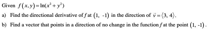 Given f(x, y)= In(x² + y')
a) Find the directional derivative of f at (1, -1) in the direction of v = (3, 4).
b) Find a vector that points in a direction of no change in the function f at the point (1, -1).
