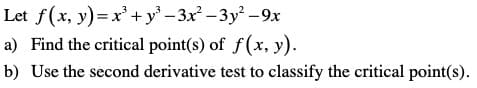 Let f(x, y)= x'+ y' - 3x – 3y² -9x
a) Find the critical point(s) of f (x, y).
b) Use the second derivative test to classify the critical point(s).
