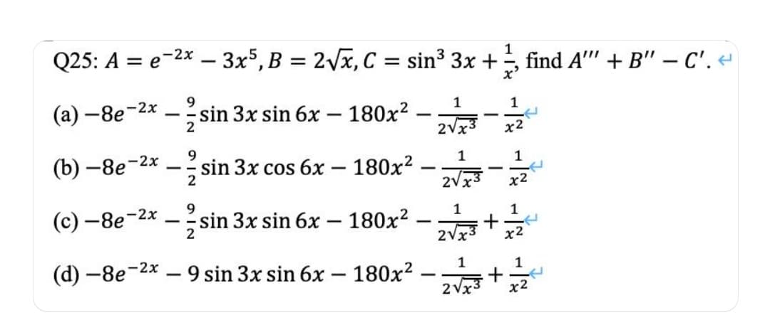 Q25: A = e-2x – 3x5,B = 2Vx, C = sin³ 3x +
1
find A"" + B" - C'.
(а) —8е 2х
--sin 3x sin 6x – 180x?
1
1
-
2Vx3
х2
9.
(b) —8е-2х
1
sin 3x cos 6x – 180x?
1
-
-
--
-
2
2Vx
х2
(с) —8e-2х
9.
sin 3x sin 6x – 180x?
1
1
|
-
2V:
х2
(d) -8e-2x
9 sin 3x sin 6x – 180x?
1
1
-
2 Vx3
x2
