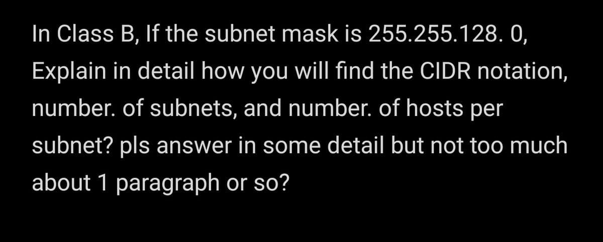 In Class B, If the subnet mask is 255.255.128. 0,
Explain in detail how you will find the CIDR notation,
number. of subnets, and number. of hosts per
subnet? pls answer in some detail but not too much
about 1 paragraph or so?
