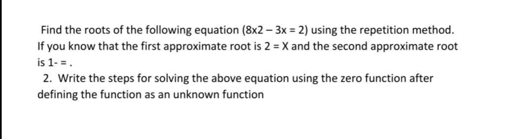 Find the roots of the following equation (8x2 – 3x = 2) using the repetition method.
If you know that the first approximate root is 2 = X and the second approximate root
is 1- =.
2. Write the steps for solving the above equation using the zero function after
defining the function as an unknown function
