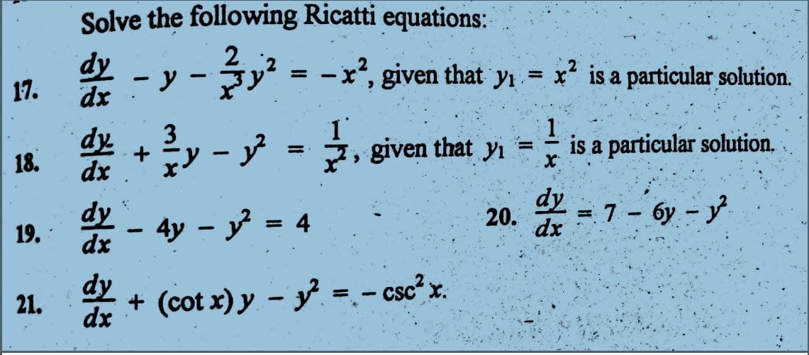 17.
18.
19.
21.
Solve the following Ricatti equations:
2.
y² = -x², given that yı
y − 3y² =
x²,
given
that
dy
dx
dx
dy
-
3
dy+-2², given that y₁ =
dx
=
- 4y - y² = 4
y₁= x² is a particular solution.
+ (cot x) y − y² = −csc² x.
-
113
is a particular solution.
20. dy = 7 - 6y-y²
бу
dx