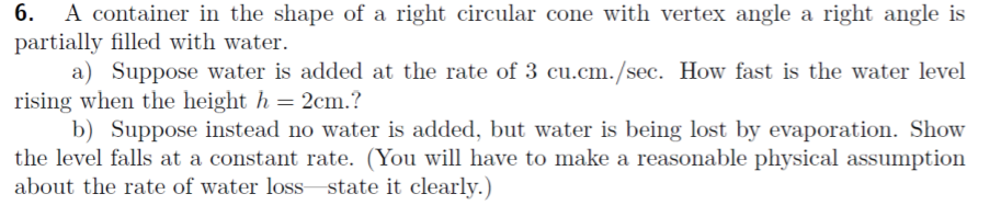 6.
A container in the shape of a right circular cone with vertex angle a right angle is
partially filled with water.
a) Suppose water is added at the rate of 3 cu.cm./sec. How fast is the water level
rising when the height h = 2cm.?
b) Suppose instead no water is added, but water is being lost by evaporation. Show
the level falls at a constant rate. (You will have to make a reasonable physical assumption
about the rate of water loss state it clearly.)
