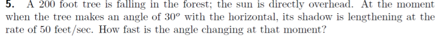 5. A 200 foot tree is falling in the forest; the sun is directly overhead. At the moment
when the tree makes an angle of 30° with the horizontal, its shadow is lengthening at the
rate of 50 feet/sec. How fast is the angle changing at that moment?
