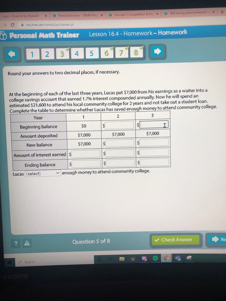 9 Concept 1: Competition & Dep x
9 16.4 Savings plan homework u x
Login - Powered by Skyward
9 Paired Selections - STAAR Prep x
A my.hrw.comAwwtb/api/viewer.pl
O Personal Math Trainer
Lesson 16.4 - Homework-Homework
3
6 7
Round your answers to two decimal places, if necessary.
At the beginning of each of the last three years, Lucas put $7,000 from his earnings as a waiter into a
college savings account that earned 1.7% interest compounded annually. Now he will spend an
estimated $21,600 to attend his local community college for 2 years and not take out a student loan.
Complete the table to determine whether Lucas has saved enough money to attend community college.
2
3
Year
1
Beginning balance
$0
Amount deposited
$7,000
$7,000
$7,000
New balance
$7,000
$
Amount of interest earneds
Ending balance
$
Lucas (select)
v enough money to attend community college.
v Check Answer
Ne
Question 5 of 8
P Search
ILLUCH

