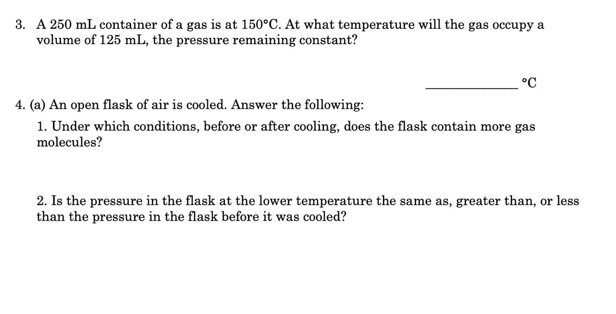 3. A 250 mL container of a gas is at 150°C. At what temperature will the gas occupy a
volume of 125 mL, the pressure remaining constant?
°C
4. (a) An open flask of air is cooled. Answer the following:
1. Under which conditions, before or after cooling, does the flask contain more gas
molecules?
2. Is the pressure in the flask at the lower temperature the same as, greater than, or less
than the pressure in the flask before it was cooled?
