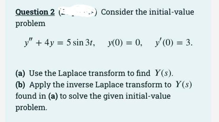 Question 2 (
Consider the initial-value
problem
y" + 4y = 5 sin 3t,
y(0) = 0, y'(0) = 3.
%3D
(a) Use the Laplace transform to find Y(s).
(b) Apply the inverse Laplace transform to Y(s)
found in (a) to solve the given initial-value
problem.
