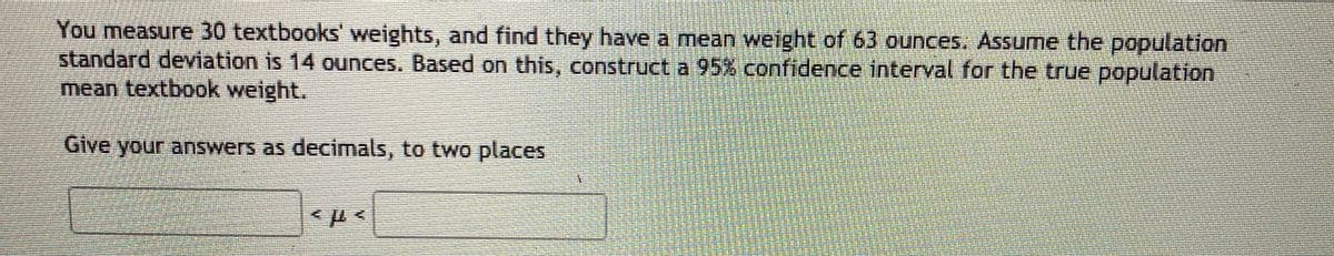 You measure 30 textbooks' weights, and find they have a mean weight of 63 ounces. Assume the population
standard deviation is 14 ounces. Based on this, construct a 95% confidence interval for the true population
mean textbook weight.
Give your answers as decimals, to two places
