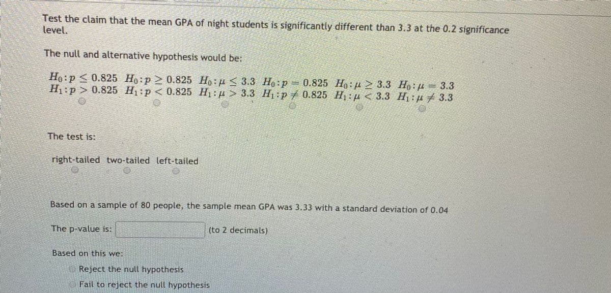Test the claim that the mean GPA of night students is significantly different than 3.3 at the 0.2 significance
level.
The null and alternative hypothesis would be:
Ho:p<0.825 Ho:p 0.825 Ho p < 3.3 H p 0.825 Ho:p 3.3 H:p = 3.3
Hp>0.825 H p< 0.825 H1p> 3.3 H p 0.825 H p <3.3 H:p 3.3
The test is:
right-tailed two-tailed left-tailed
Based on a sample of 80 people, the sample mean GPA was 3.33 with a standard deviation of 0.04
The p-value is:
(to 2 decimals)
Based on this we:
Reject the null hypothesis
Fail to reject the null hypothesis
