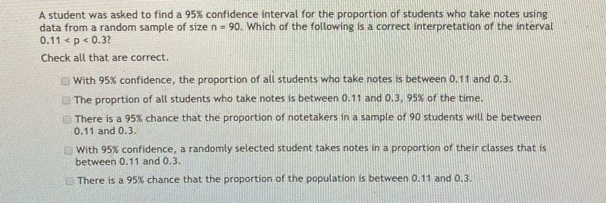 A student was asked to find a 95% confidence interval for the proportion of students who take notes using
data from a random sample of size n = 90. Which of the following is a correct interpretation of the interval
0.11< p < 0.37
Check all that are correct.
With 95% confidence, the proportion of all students who take notes is between 0.11 and 0.3.
The proprtion of all students who take notes is between 0.11 and 0.3, 95% of the time.
There is a 95% chance that the proportion of notetakers in a sample of 90 students will be between
0.11 and 0.3.
With 95% confidence, a randomly selected student takes notes in a proportion of their classes that is
between 0.11 and 0.3.
There is a 95% chance that the proportion of the population is between 0.11 and 0.3.
