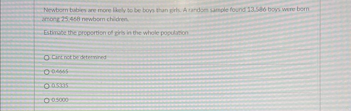 Newborn babies are more likely to be boys than girls. A random sample found 13,586 boys were born
among 25,468 newborn children.
Estimate the proportion of girls in the whole population
O Cant not be determined
O 0.4665
O0.5335
O 0.5000