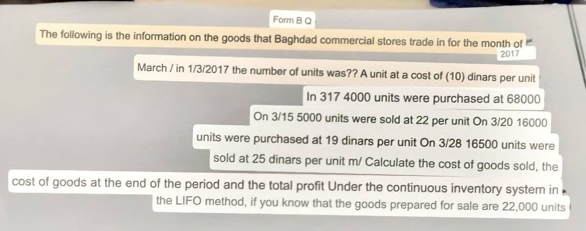 Form BQ
The following is the information on the goods that Baghdad commercial stores trade in for the month of
2017
March / in 1/3/2017 the number of units was?? A unit at a cost of (10) dinars per unit
In 317 4000 units were purchased at 68000
On 3/15 5000 units were sold at 22 per unit On 3/20 16000
units were purchased at 19 dinars per unit On 3/28 16500 units were
sold at 25 dinars per unit m/ Calculate the cost of goods sold, the
cost of goods at the end of the period and the total profit Under the continuous inventory system in
the LIFO method, if you know that the goods prepared for sale are 22,000 units
