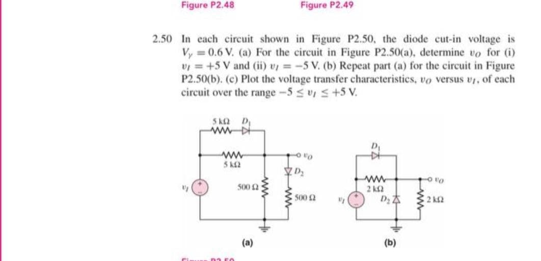 Figure P2.48
Figure P2.49
2.50 In cach circuit shown in Figure P2.50, the diode cut-in voltage is
Vy = 0.6 V. (a) For the circuit in Figure P2.50(a), determine vo for (i)
v = +5 V and (ii) v = -5 V. (b) Repeat part (a) for the circuit in Figure
P2.50(b). (c) Plot the voltage transfer characteristics, vo versus vr, of each
circuit over the range -5 s v, s+5 V.
5 k2
D
wwD
ww
5 k2
O vo
500 2
2 k2
ww
500 2
2 k2
(a)
(b)
na FO

