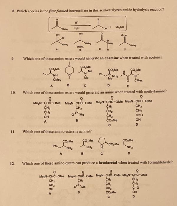 8. Which species is the first formed intermediate in this acid-catalyzed amide hydrolysis reaction?
Me,NH
NMe
он
OH
OH
NMe
NMe
NMeg
9.
Which one of these amino esters would generate an enamine when treated with acetone?
CO-Me
ÇO,Me
CO-Me
CO,Me
'N'
Ph.
NH
CMes
NH2
Me
Me
ČMe,
A
D
10
Which one of these amino esters would generate an imine when treated with methylamine?
Me,N-CHC-OMe Me,N-CHC-OMe Me,N-CHC-OMe Me;N-CHC-OMe
CH2
CH2
C=0
CH2
CH2
CH2
CO,Me
CH2
Me
он
B
1.
Which one of these amino esters is achiral?
ÇO,Me
ÇO,-Me
ÇO,-Me
CO,Me
Ph.
ZHN.
D.
NH2
ZHN
A
B.
12.
Which one of these amino esters can produce a hemiacetal when treated with formaldehyde?
Me,N-CHC-OMe Me,N-CHC-OMe Me,N-CHC-OMe Me,N-CHC-OMe
CH2
CH2
ÓH
CH2
Me
CH2
CO,Me
B
OH
D.

