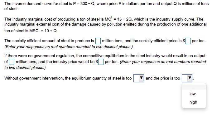 The inverse demand curve for steel is P = 300 – Q, where price P is dollars per ton and output Q is millions of tons
of steel.
The industry marginal cost of producing a ton of steel is MC' = 15 + 2Q, which is the industry supply curve. The
industry marginal external cost of the damage caused by pollution emitted during the production of one additional
ton of steel is MEC' = 10 + Q.
The socially efficient amount of steel to produce is million tons, and the socially efficient price is $ per ton.
(Enter your responses as real numbers rounded to two decimal places.)
If there were no government regulation, the competitive equilibrium in the steel industry would result in an output
of million tons, and the industry price would be $ per ton. (Enter your responses as real numbers rounded
to two decimal places.)
Without government intervention, the equilibrium quantity of steel is too
and the price is too
low
high
