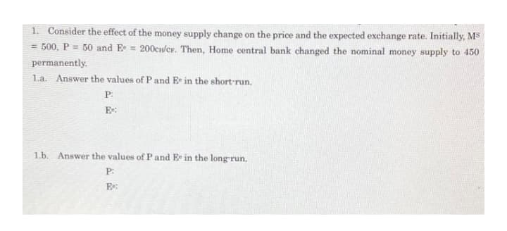 1. Consider the effect of the money supply change on the price and the expected exchange rate. Initially, MS
= 500, P = 50 and E = 200cw/cr. Then, Home central bank changed the nominal money supply to 450
permanently.
La. Answer the values of P and E in the short-run.
P:
E:
1.b. Answer the values of Pand E in the long-run.
P:
E:
